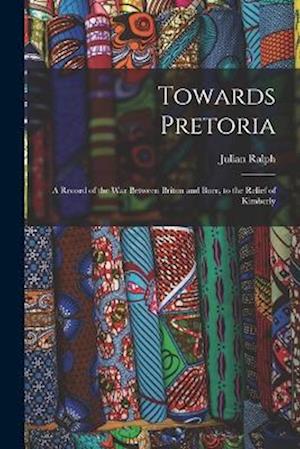 Towards Pretoria: A Record of the War Between Briton and Boer, to the Relief of Kimberly