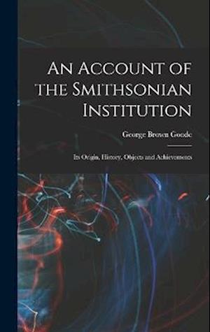 An Account of the Smithsonian Institution: Its Origin, History, Objects and Achievements