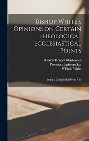 Bishop White's Opinions on Certain Theological Ecclesiastical Points: Being a Compilation From The