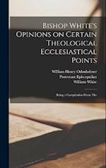 Bishop White's Opinions on Certain Theological Ecclesiastical Points: Being a Compilation From The 