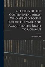 Officers of The Continental Army, who Served to the end of the war, and Acquired the Right to Commut 