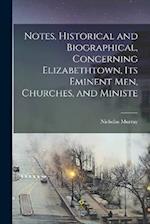 Notes, Historical and Biographical, Concerning Elizabethtown, its Eminent men, Churches, and Ministe 