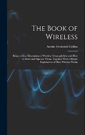 The Book of Wireless: Being a Clear Description of Wireless Telegraph Sets and How to Make and Operate Them, Together With a Simple Explanation of How