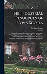 The Industrial Resources of Nova Scotia: Comprehending the Physical Geography, Topography, Geology, Agriculture, Fisheries, Mines, Forests, Wild Lands