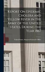 Report On Epidemic Cholera and Yellow Fever in the Army of the United States, During the Year 1867 