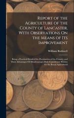 Report of the Agriculture of the County of Lancaster, With Observations On the Means of Its Improvement: Being a Practical Detail of the Peculiarities