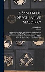 A System of Speculative Masonry: In Its Origin, Patronage, Dissemination, Principles, Duties, and Ultimate Designs, Laid Open for the Examination of t