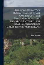 The Acre-Ocracy of England, a List of All Owners of Three Thousand Acres and Upwards. [Entitled.] the Great Landowners of Great Britain and Ireland 