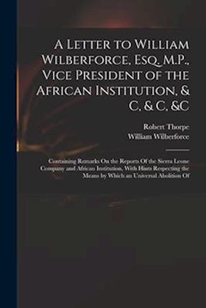 A Letter to William Wilberforce, Esq. M.P., Vice President of the African Institution, & C, & C, &c: Containing Remarks On the Reports Of the Sierra L
