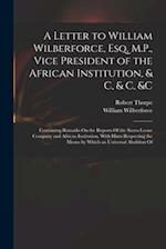 A Letter to William Wilberforce, Esq. M.P., Vice President of the African Institution, & C, & C, &c: Containing Remarks On the Reports Of the Sierra L