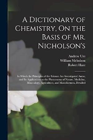 A Dictionary of Chemistry, On the Basis of Mr. Nicholson's: In Which the Principles of the Science Are Investigated Anew, and Its Applications to the