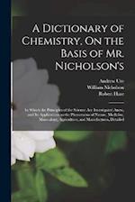 A Dictionary of Chemistry, On the Basis of Mr. Nicholson's: In Which the Principles of the Science Are Investigated Anew, and Its Applications to the 