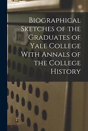 Biographical Sketches of the Graduates of Yale College With Annals of the College History