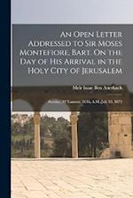 An Open Letter Addressed to Sir Moses Montefiore, Bart. On the Day of His Arrival in the Holy City of Jerusalem: Sunday, 22 Tamooz, 5635, A.M.-July 25