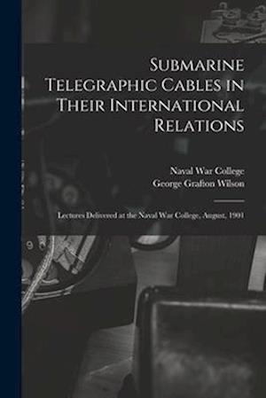 Submarine Telegraphic Cables in Their International Relations: Lectures Delivered at the Naval War College, August, 1901