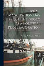 1862 -- Emancipation day -- 1884. The Negro as a Political Problem. Oration 