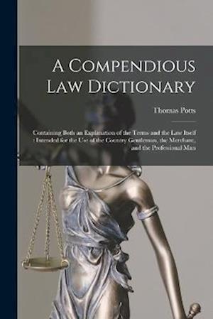 A Compendious Law Dictionary: Containing Both an Explanation of the Terms and the Law Itself : Intended for the Use of the Country Gentleman, the Merc