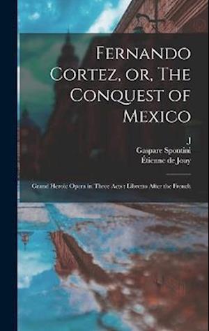 Fernando Cortez, or, The Conquest of Mexico: Grand Heroic Opera in Three Acts : Libretto After the French