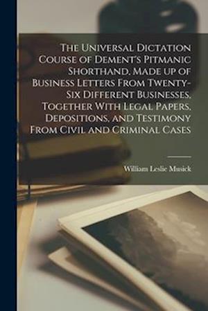 The Universal Dictation Course of Dement's Pitmanic Shorthand, Made up of Business Letters From Twenty-six Different Businesses, Together With Legal P