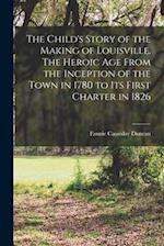 The Child's Story of the Making of Louisville. The Heroic age From the Inception of the Town in 1780 to its First Charter in 1826 