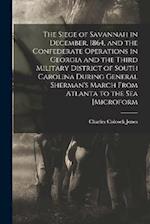 The Siege of Savannah in December, 1864, and the Confederate Operations in Georgia and the Third Military District of South Carolina During General Sh