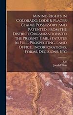 Mining Rights in Colorado. Lode & Placer Claims, Possessory and Patented, From the District Organizations to the Present Time. Statutes in Full. Prosp
