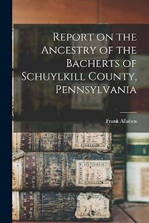 Report on the Ancestry of the Bacherts of Schuylkill County, Pennsylvania [microform]