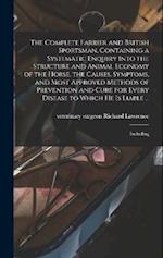 The Complete Farrier and British Sportsman, Containing a Systematic Enquiry Into the Structure and Animal Economy of the Horse, the Causes, Symptoms, 