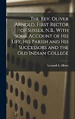 The Rev. Oliver Arnold, First Rector of Sussex, N.B., With Some Account of his Life, his Parish and his Successors and the old Indian College 
