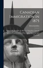 Canadian Immigration in 1875: Report to the Honorable the Minister of Agriculture, Upon the Position and Prospects of Immigration and With Comparative