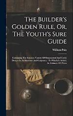 The Builder's Golden Rule, Or, The Youth's Sure Guide: Containing The Greatest Variety Of Ornamental And Useful Designs In Architecture And Carpentry 