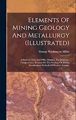 Elements Of Mining Geology And Metallurgy (illustrated): A Practical Field And Office Manual, And Reference Compendium, Treating On The Geology Of Min