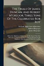 The Trials Of James, Duncan, And Robert M'gregor, Three Sons Of The Celebrated Rob Roy: Before The High Court Of Justiciary In The Years 1752, 1753, A