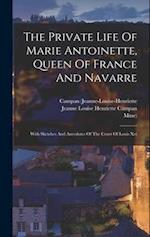 The Private Life Of Marie Antoinette, Queen Of France And Navarre: With Sketches And Anecdotes Of The Court Of Louis Xvi 