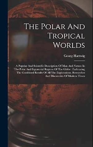 The Polar And Tropical Worlds: A Popular And Scientific Description Of Man And Nature In The Polar And Equatorial Regions Of The Globe : Embracing The