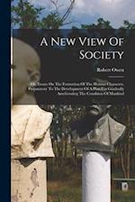 A New View Of Society: Or, Essays On The Formation Of The Human Character, Preparatory To The Development Of A Plan For Gradually Ameliorating The Con