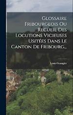 Glossaire Fribourgeois Ou Recueil Des Locutions Vicieuses Usitées Dans Le Canton De Fribourg...