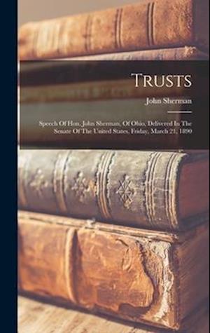 Trusts: Speech Of Hon. John Sherman, Of Ohio, Delivered In The Senate Of The United States, Friday, March 21, 1890