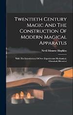 Twentieth Century Magic And The Construction Of Modern Magical Apparatus: With The Introduction Of New Experiments Mechanical, Chemical, Electrical 