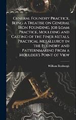 General Foundry Practice, Being a Treatise on General Iron Founding, Job Loam Practice, Moulding and Casting of the Finer Metals, Practical Metallurgy