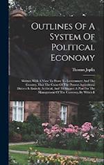 Outlines Of A System Of Political Economy: Written With A View To Prove To Government And The Country, That The Cause Of The Present Agricultural Dist