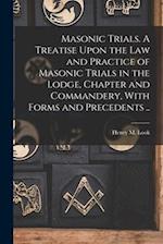 Masonic Trials. A Treatise Upon the Law and Practice of Masonic Trials in the Lodge, Chapter and Commandery, With Forms and Precedents .. 