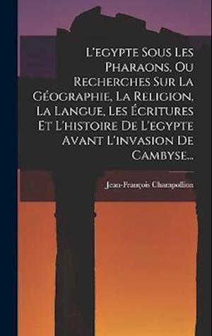 L'egypte Sous Les Pharaons, Ou Recherches Sur La Géographie, La Religion, La Langue, Les Écritures Et L'histoire De L'egypte Avant L'invasion De Camby