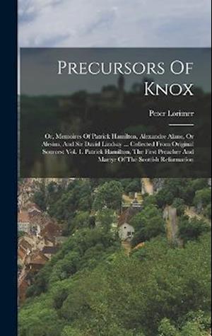 Precursors Of Knox: Or, Memoires Of Patrick Hamilton, Alexandre Alane, Or Alesius, And Sir David Lindsay ... Collected From Original Sources: Vol. 1.