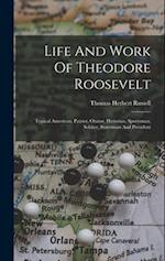Life And Work Of Theodore Roosevelt: Typical American, Patriot, Orator, Historian, Sportsman, Soldier, Statesman And President 