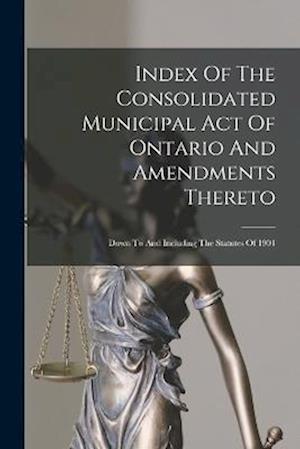 Index Of The Consolidated Municipal Act Of Ontario And Amendments Thereto: Down To And Including The Statutes Of 1904