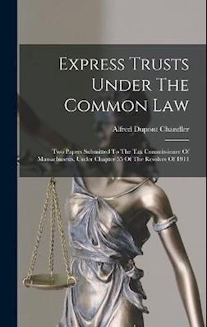 Express Trusts Under The Common Law: Two Papers Submitted To The Tax Commissioner Of Massachusetts, Under Chapter 55 Of The Resolves Of 1911