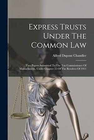 Express Trusts Under The Common Law: Two Papers Submitted To The Tax Commissioner Of Massachusetts, Under Chapter 55 Of The Resolves Of 1911