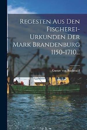 Regesten Aus Den Fischerei-urkunden Der Mark Brandenburg 1150-1710...