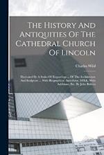 The History And Antiquities Of The Cathedral Church Of Lincoln: Illustrated By A Series Of Engravings ... Of The Architecture And Sculpture ... With B